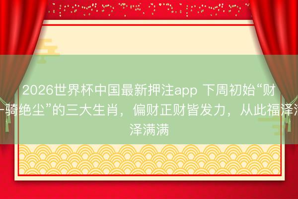 2026世界杯中国最新押注app 下周初始“财运一骑绝尘”的三大生肖，偏财正财皆发力，从此福泽满满