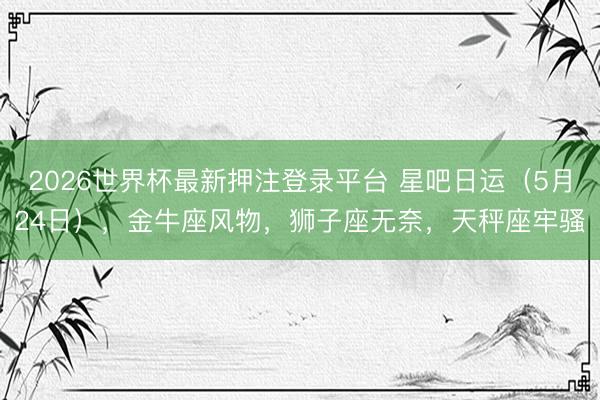 2026世界杯最新押注登录平台 星吧日运（5月24日），金牛座风物，狮子座无奈，天秤座牢骚