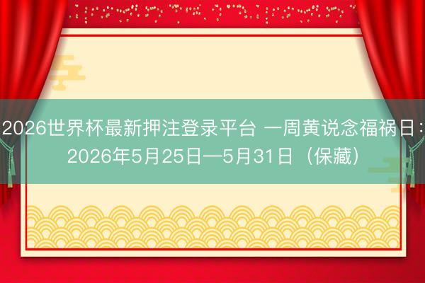 2026世界杯最新押注登录平台 一周黄说念福祸日：2026年5月25日—5月31日（保藏）