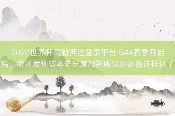 2026世界杯最新押注登录平台 S44赛季开启后，我才发现蓝本老玩家和新版块的距离这样远了