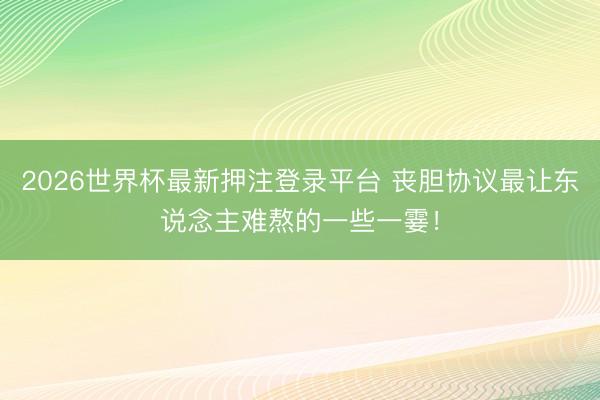 2026世界杯最新押注登录平台 丧胆协议最让东说念主难熬的一些一霎！