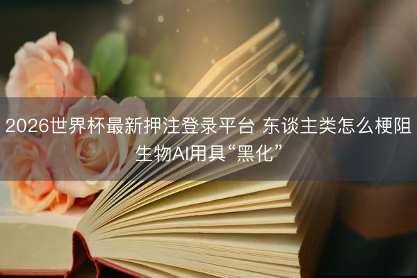 2026世界杯最新押注登录平台 东谈主类怎么梗阻生物AI用具“黑化”