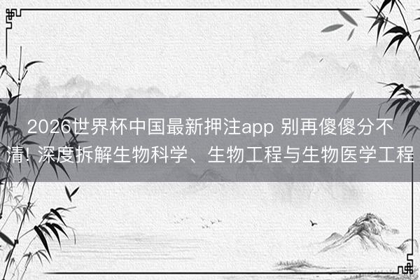 2026世界杯中国最新押注app 别再傻傻分不清! 深度拆解生物科学、生物工程与生物医学工程