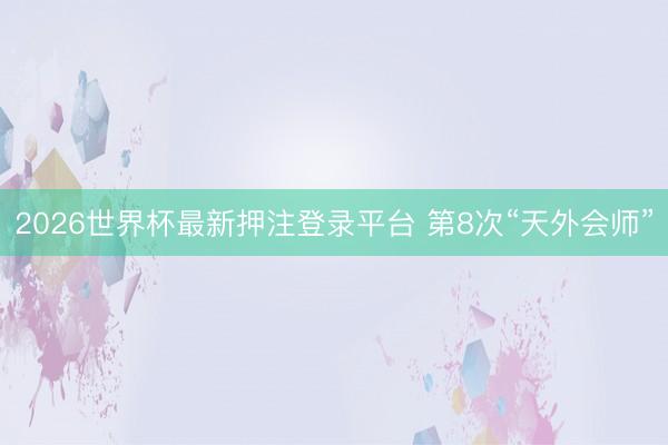 2026世界杯最新押注登录平台 第8次“天外会师”