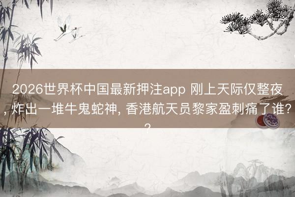 2026世界杯中国最新押注app 刚上天际仅整夜， 炸出一堆牛鬼蛇神， 香港航天员黎家盈刺痛了谁?