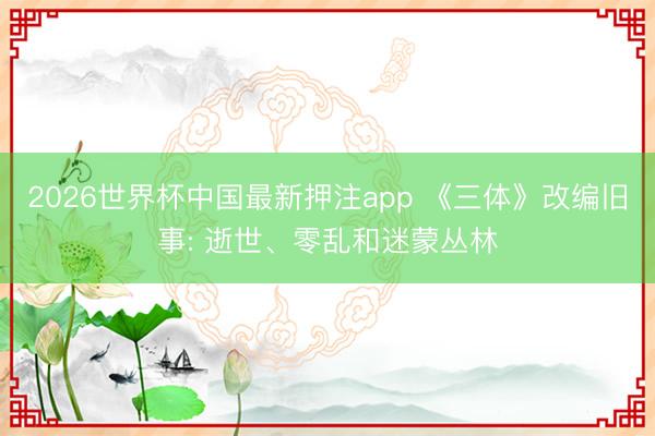 2026世界杯中国最新押注app 《三体》改编旧事: 逝世、零乱和迷蒙丛林