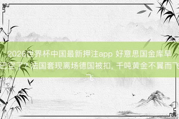 2026世界杯中国最新押注app 好意思国金库早已空了? 法国套现离场德国被扣， 千吨黄金不翼而飞
