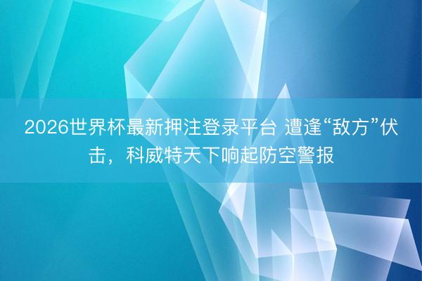 2026世界杯最新押注登录平台 遭逢“敌方”伏击，科威特天下响起防空警报
