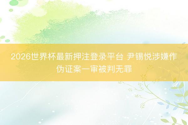 2026世界杯最新押注登录平台 尹锡悦涉嫌作伪证案一审被判无罪