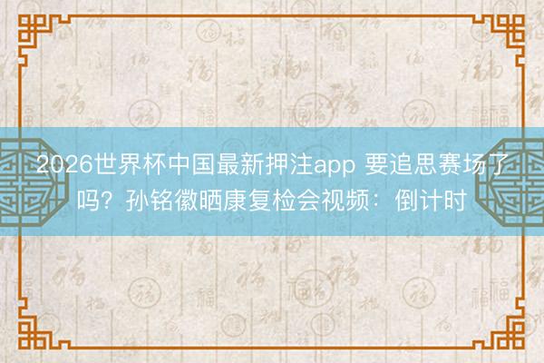 2026世界杯中国最新押注app 要追思赛场了吗?孙铭徽晒康复检会视频:倒计时