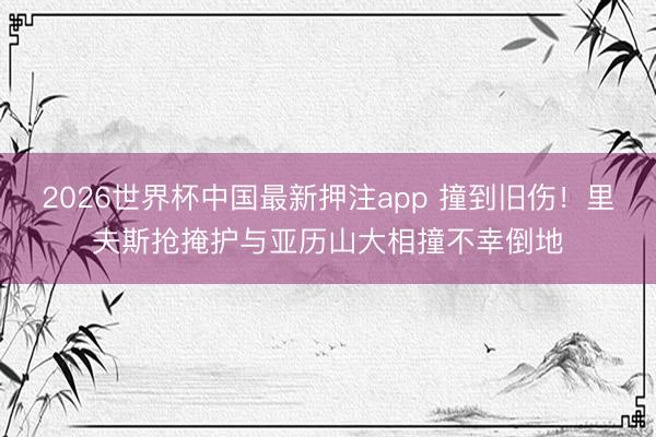 2026世界杯中国最新押注app 撞到旧伤！里夫斯抢掩护与亚历山大相撞不幸倒地
