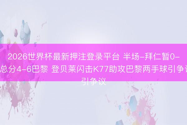 2026世界杯最新押注登录平台 半场-拜仁暂0-1总分4-6巴黎 登贝莱闪击K77助攻巴黎两手球引争议