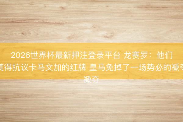 2026世界杯最新押注登录平台 龙赛罗:他们莫得抗议卡马文加的红牌 皇马免掉了一场势必的褫夺