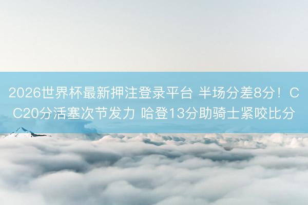 2026世界杯最新押注登录平台 半场分差8分!CC20分活塞次节发力 哈登13分助骑士紧咬比分