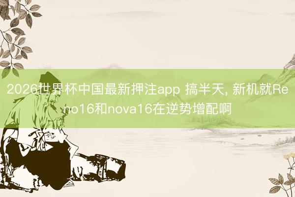 2026世界杯中国最新押注app 搞半天， 新机就Reno16和nova16在逆势增配啊