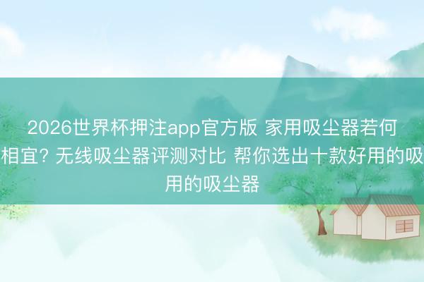 2026世界杯押注app官方版 家用吸尘器若何挑选相宜? 无线吸尘器评测对比 帮你选出十款好用的吸尘器