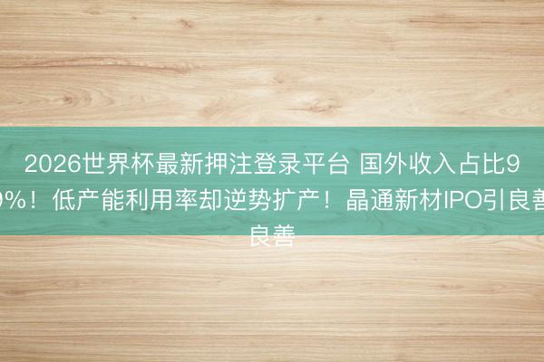 2026世界杯最新押注登录平台 国外收入占比99%！低产能利用率却逆势扩产！晶通新材IPO引良善