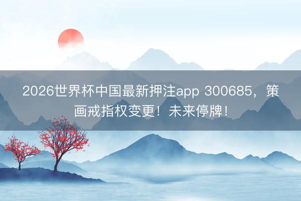 2026世界杯中国最新押注app 300685，策画戒指权变更！未来停牌！