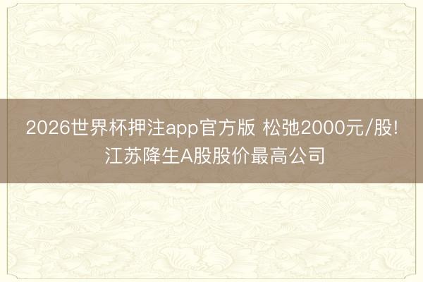 2026世界杯押注app官方版 松弛2000元/股! 江苏降生A股股价最高公司