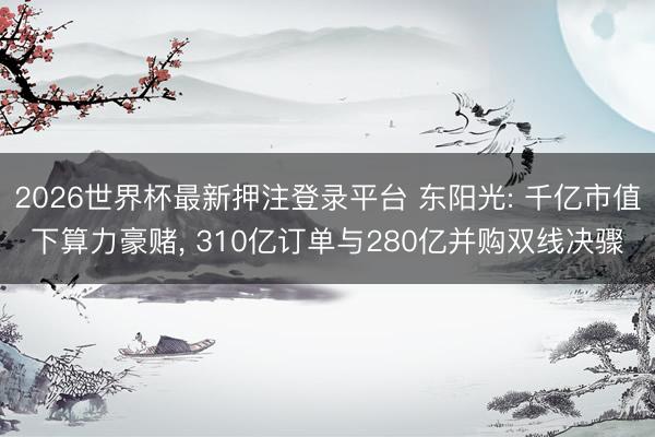 2026世界杯最新押注登录平台 东阳光: 千亿市值下算力豪赌， 310亿订单与280亿并购双线决骤