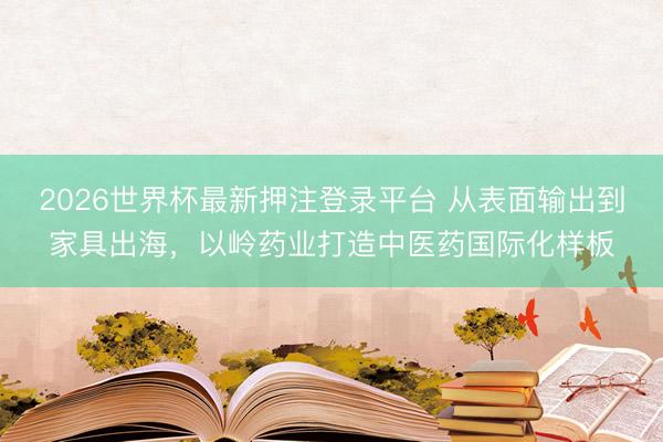 2026世界杯最新押注登录平台 从表面输出到家具出海，以岭药业打造中医药国际化样板