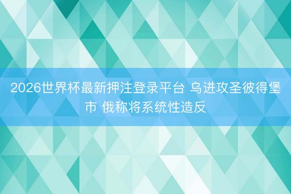 2026世界杯最新押注登录平台 乌进攻圣彼得堡市 俄称将系统性造反