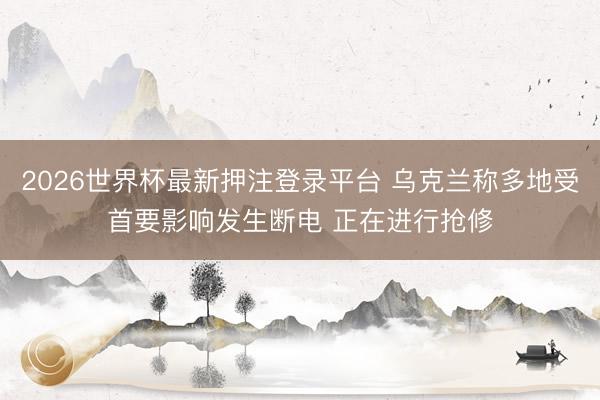 2026世界杯最新押注登录平台 乌克兰称多地受首要影响发生断电 正在进行抢修