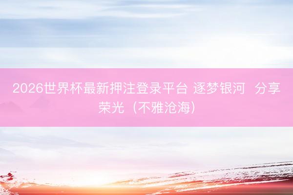 2026世界杯最新押注登录平台 逐梦银河  分享荣光（不雅沧海）