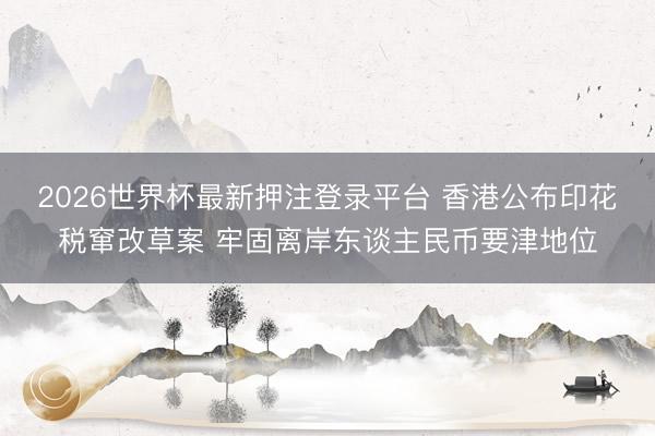2026世界杯最新押注登录平台 香港公布印花税窜改草案 牢固离岸东谈主民币要津地位