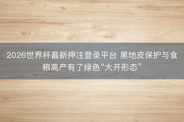 2026世界杯最新押注登录平台 黑地皮保护与食粮高产有了绿色“大开形态”