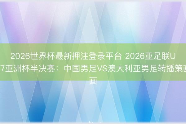 2026世界杯最新押注登录平台 2026亚足联U17亚洲杯半决赛：中国男足VS澳大利亚男足转播策画