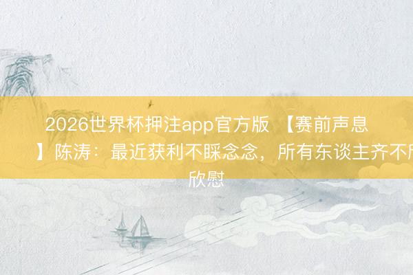 2026世界杯押注app官方版 【赛前声息🎙】陈涛：最近获利不睬念念，所有东谈主齐不欣慰
