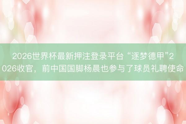 2026世界杯最新押注登录平台 “逐梦德甲”2026收官，前中国国脚杨晨也参与了球员礼聘使命