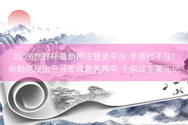 2026世界杯最新押注登录平台 手感拦不住！尚帕尼反击三分告成首先再中 个东谈主第三记