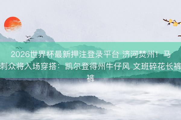 2026世界杯最新押注登录平台 济河焚州！马刺众将入场穿搭：凯尔登得州牛仔风 文班碎花长裤