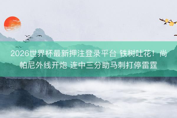 2026世界杯最新押注登录平台 铁树吐花！尚帕尼外线开炮 连中三分助马刺打停雷霆