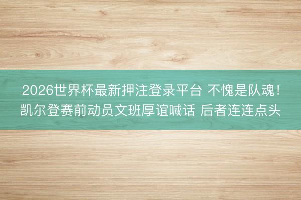 2026世界杯最新押注登录平台 不愧是队魂！凯尔登赛前动员文班厚谊喊话 后者连连点头