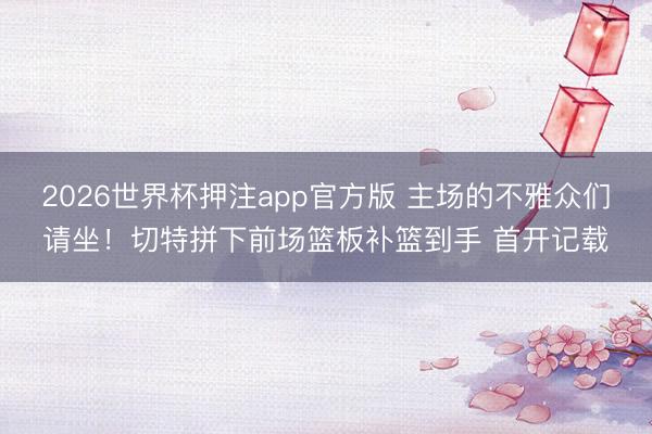 2026世界杯押注app官方版 主场的不雅众们请坐！切特拼下前场篮板补篮到手 首开记载