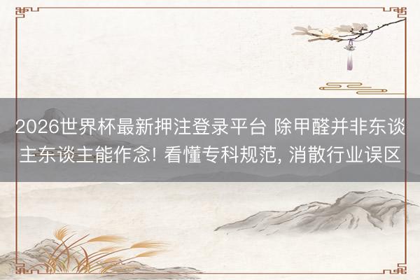 2026世界杯最新押注登录平台 除甲醛并非东谈主东谈主能作念! 看懂专科规范, 消散行业误区
