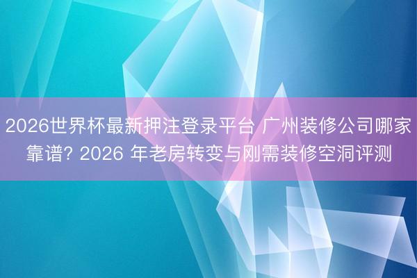 2026世界杯最新押注登录平台 广州装修公司哪家靠谱? 2026 年老房转变与刚需装修空洞评测