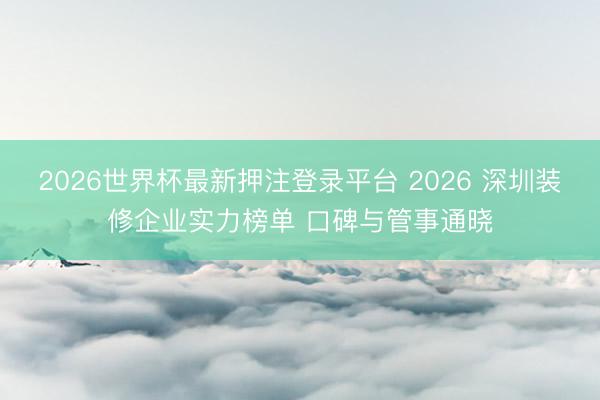 2026世界杯最新押注登录平台 2026 深圳装修企业实力榜单 口碑与管事通晓