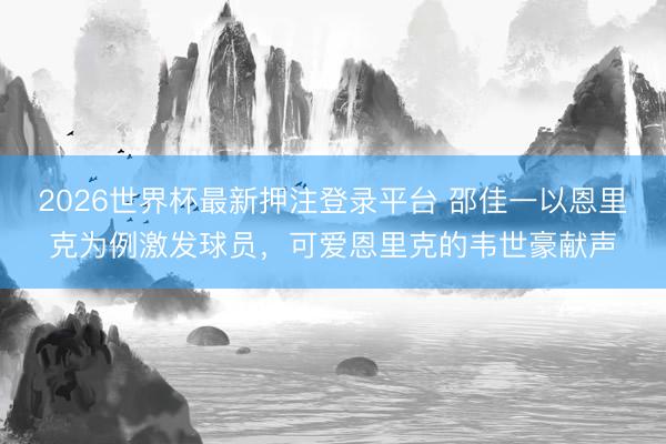 2026世界杯最新押注登录平台 邵佳一以恩里克为例激发球员，可爱恩里克的韦世豪献声