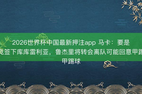 2026世界杯中国最新押注app 马卡：要是马竞签下库库雷利亚，鲁杰里将转会离队可能回意甲踢球