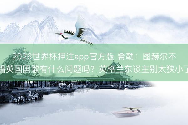 2026世界杯押注app官方版 希勒：图赫尔不唱英国国歌有什么问题吗？英格兰东谈主别太狭小了