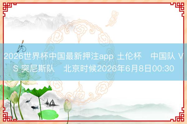 2026世界杯中国最新押注app 土伦杯⚽中国队 VS 突尼斯队⏰北京时候2026年6月8日00:30