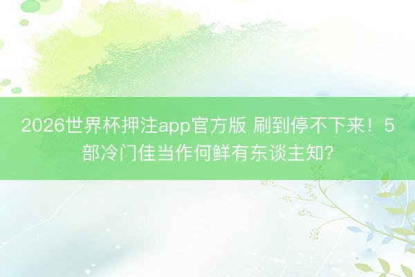 2026世界杯押注app官方版 刷到停不下来！5部冷门佳当作何鲜有东谈主知？