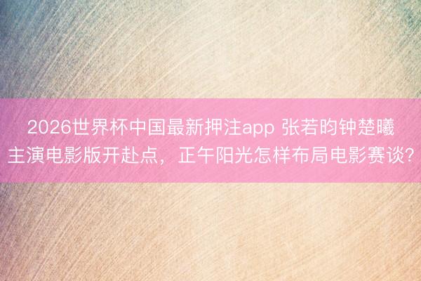 2026世界杯中国最新押注app 张若昀钟楚曦主演电影版开赴点，正午阳光怎样布局电影赛谈？
