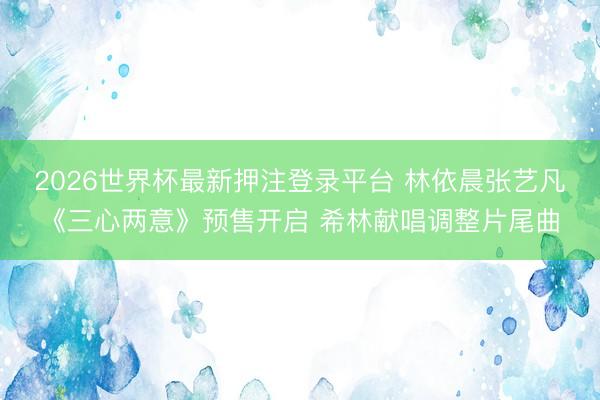 2026世界杯最新押注登录平台 林依晨张艺凡《三心两意》预售开启 希林献唱调整片尾曲