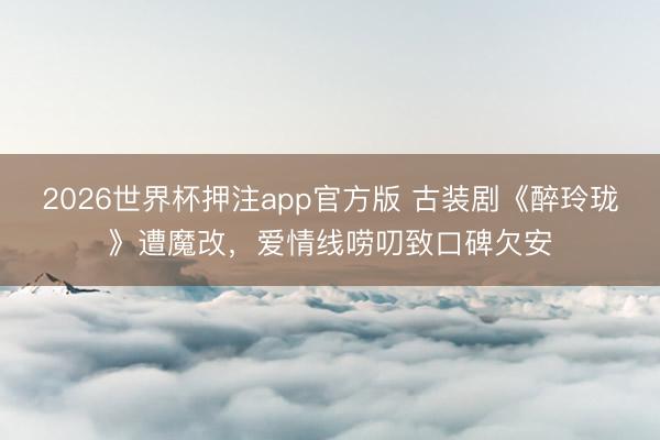 2026世界杯押注app官方版 古装剧《醉玲珑》遭魔改，爱情线唠叨致口碑欠安