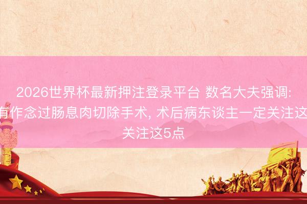 2026世界杯最新押注登录平台 数名大夫强调: 只有作念过肠息肉切除手术， 术后病东谈主一定关注这5点